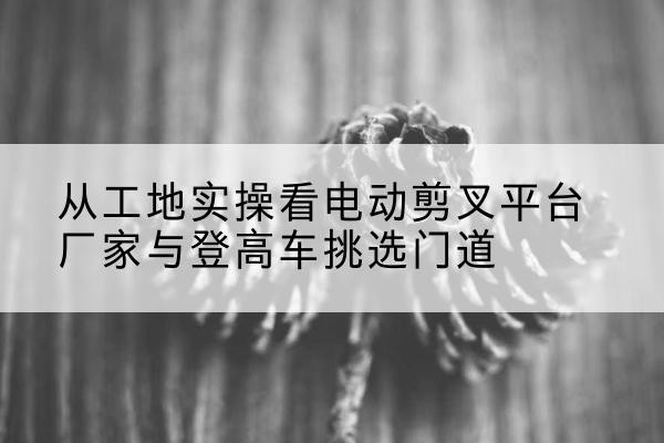 耀州电动剪叉升降平台厂家-从工地实操看电动剪叉平台厂家与登高车挑选门道