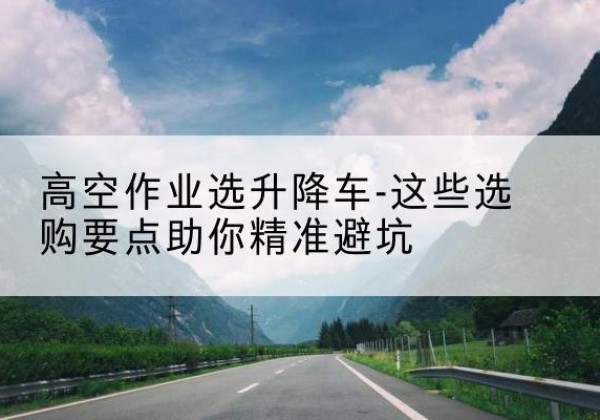 耀州升降车厂家-高空作业选升降车-这些选购要点助你*避坑