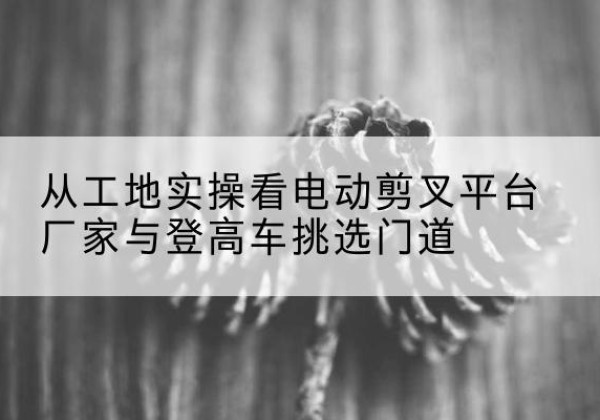 耀州电动剪叉升降平台厂家-从工地实操看电动剪叉平台厂家与登高车挑选门道